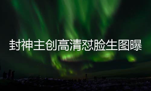 封神主創(chuàng)高清懟臉生圖曝光，深度探究電影幕后神秘面紗