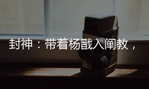 封神：帶著楊戩入闡教，一鍵滿級