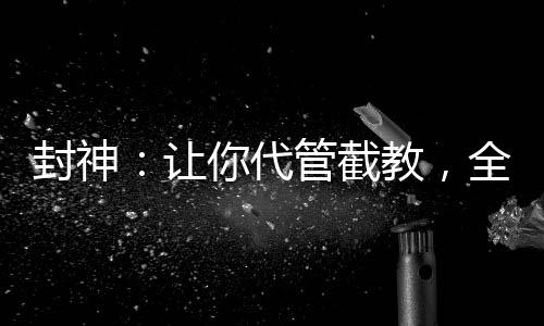 封神：讓你代管截教，全成圣了？