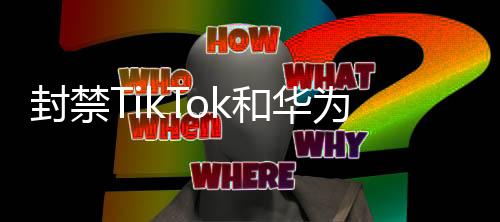 封禁TikTok和華為背后的幕后探討