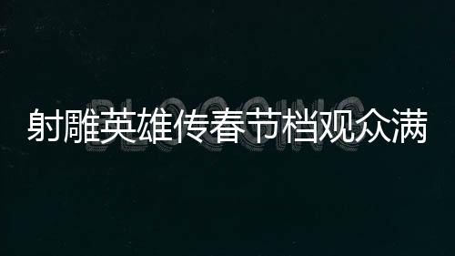 射雕英雄傳春節(jié)檔觀眾滿意度達82.9分，一部深受歡迎的武俠巨作