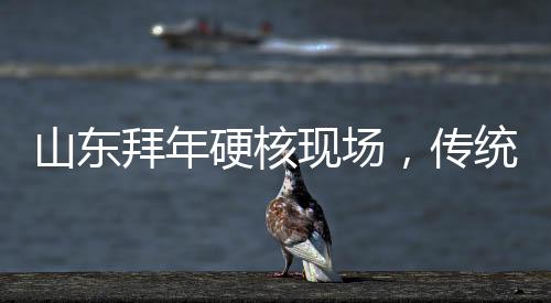 山東拜年硬核現(xiàn)場，傳統(tǒng)習(xí)俗與現(xiàn)代風(fēng)尚的交融