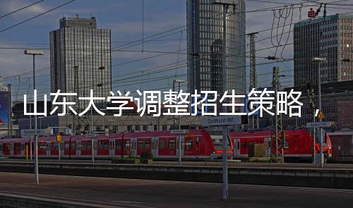 山東大學(xué)調(diào)整招生策略，停招27個專業(yè)，重塑學(xué)科結(jié)構(gòu)