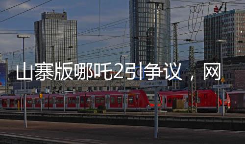 山寨版哪吒2引爭議，網(wǎng)友對(duì)其批評(píng)聲音連連