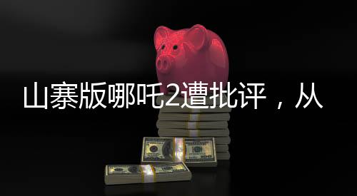 山寨版哪吒2遭批評(píng)，從創(chuàng)作到觀眾反響的反思