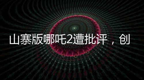 山寨版哪吒2遭批評(píng)，創(chuàng)作需尊重原創(chuàng)，質(zhì)量不容忽視
