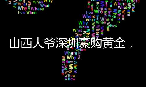 山西大爺深圳豪購黃金，跨越地域的財富情緣