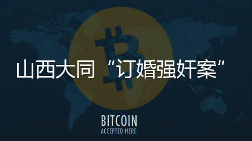 山西大同“訂婚強(qiáng)奸案”審判長回答社會(huì)關(guān)切