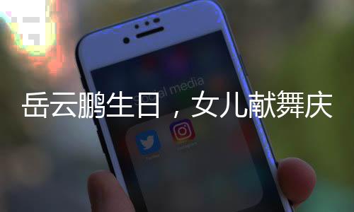岳云鵬生日，女兒獻(xiàn)舞慶祝