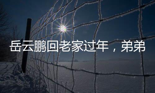 岳云鵬回老家過年，弟弟罕見露面，一家團(tuán)聚歡慶佳節(jié)
