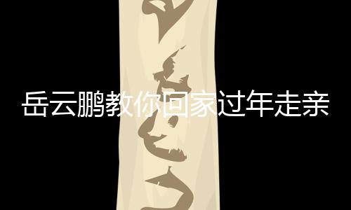 岳云鵬教你回家過年走親戚新臺詞，輕松應對親戚聚會