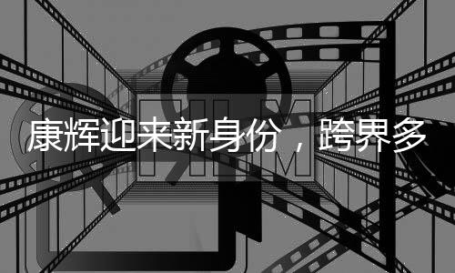 康輝迎來新身份，跨界多元發(fā)展，展現(xiàn)全新風(fēng)采