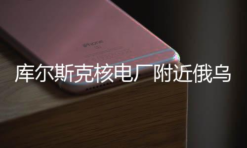 庫(kù)爾斯克核電廠附近俄烏交戰(zhàn)情況深度解析