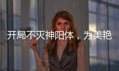 開(kāi)局不滅神陽(yáng)體，為美艷師娘灌頂