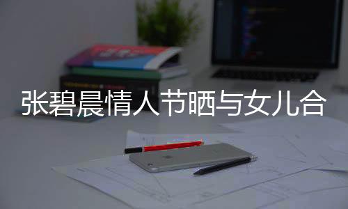 張碧晨情人節(jié)曬與女兒合照，母愛(ài)滿(mǎn)滿(mǎn)傳遞正能量