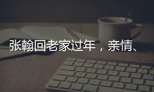 張翰回老家過年，親情、傳統(tǒng)與現(xiàn)代生活的交融