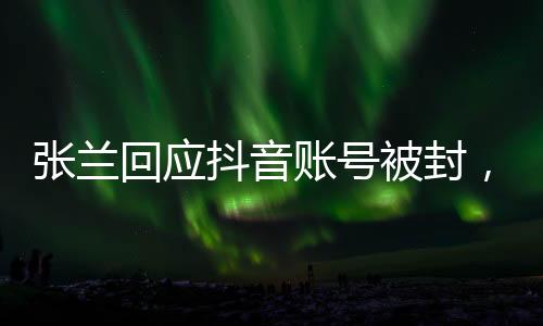 張?zhí)m回應(yīng)抖音賬號被封，不認(rèn)同不接受——全面解讀事件始末