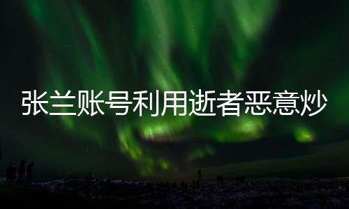 張?zhí)m賬號利用逝者惡意炒作營銷，道德底線與社會責任何在？