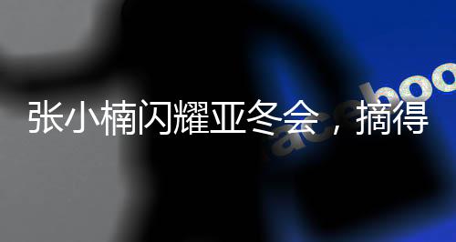 張小楠閃耀亞冬會，摘得中國代表團第二金——創(chuàng)造歷史的一刻