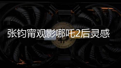 張鈞甯觀影哪吒2后靈感涌動(dòng)，以詩(shī)抒懷