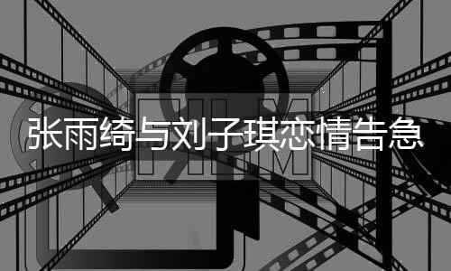 張雨綺與劉子琪戀情告急，兩人宣布分手
