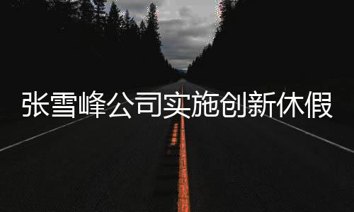 張雪峰公司實(shí)施創(chuàng)新休假制度，每月一次三天小長(zhǎng)假