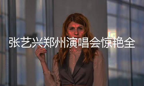 張藝興鄭州演唱會(huì)驚艷全場(chǎng)，激情演繹咆哮震撼人心