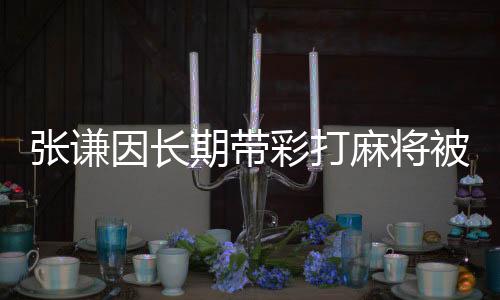 張謙因長期帶彩打麻將被開除黨籍——違紀行為的警示錄
