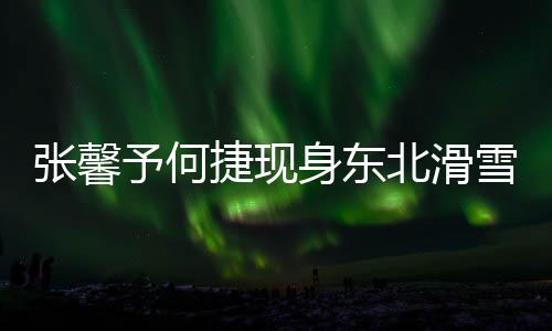 張馨予何捷現(xiàn)身東北滑雪場，共享浪漫冰雪之旅