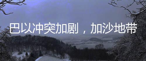 巴以沖突加劇，加沙地帶死亡人數(shù)達(dá)47417人