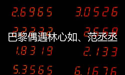 巴黎偶遇林心如、范丞丞、章若楠聚餐，明星聚會(huì)揭秘！一探究竟！