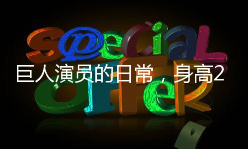 巨人演員的日常，身高2米33，睡3米床，穿59碼鞋
