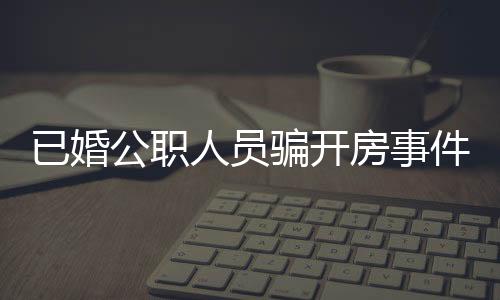 已婚公職人員騙開房事件曝光，道德敗壞引發(fā)社會(huì)關(guān)注