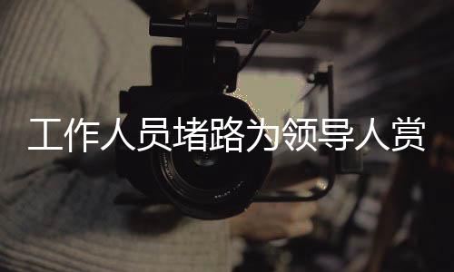 工作人員堵路為領(lǐng)導(dǎo)人賞雪？官方回應(yīng)