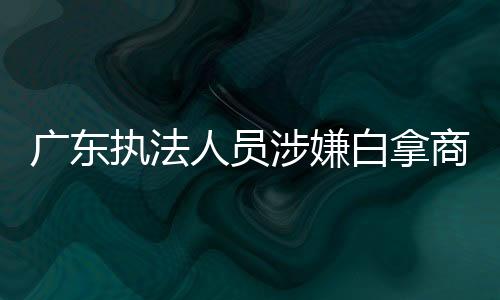 廣東執(zhí)法人員涉嫌白拿商品停職調(diào)查 事件揭秘及后續(xù)動態(tài)分析