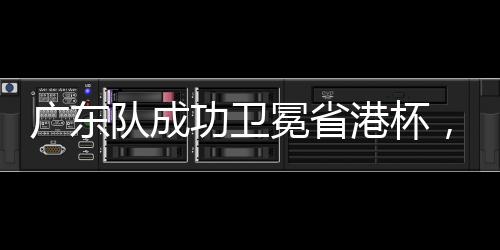 廣東隊成功衛(wèi)冕省港杯，續(xù)寫輝煌篇章