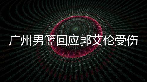 廣州男籃回應(yīng)郭艾倫受傷傳聞，關(guān)心球員健康，共同努力康復(fù)