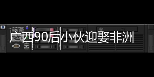 廣西90后小伙迎娶非洲媳婦，愛情無界限