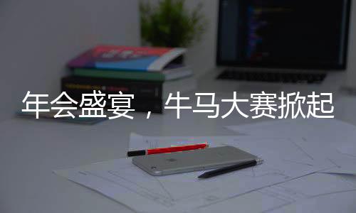 年會(huì)盛宴，牛馬大賽掀起熱潮，歡樂氛圍觸動(dòng)人心
