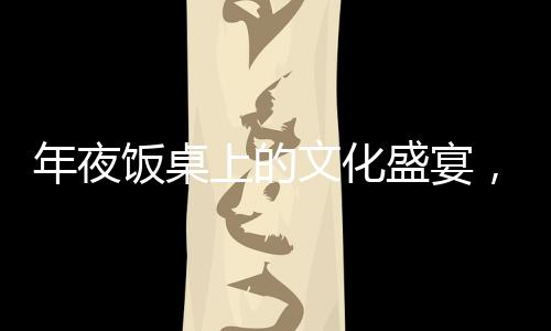 年夜飯桌上的文化盛宴，離世人名閃耀傳統(tǒng)之光