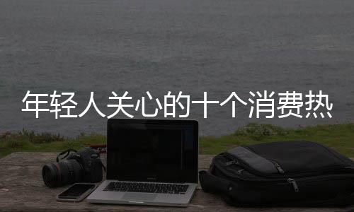 年輕人關(guān)心的十個(gè)消費(fèi)熱點(diǎn)