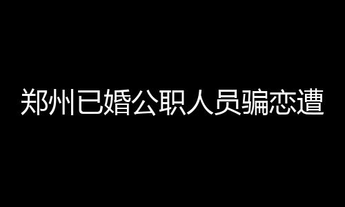 鄭州已婚公職人員騙戀遭處分，道德底線與社會(huì)責(zé)任