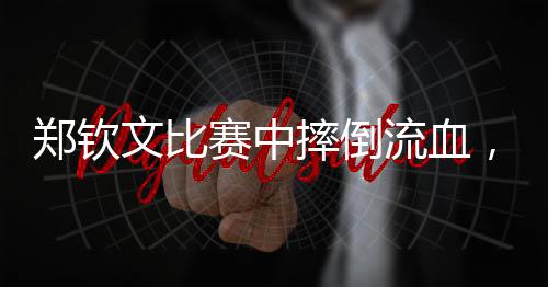 鄭欽文比賽中摔倒流血，堅(jiān)韌不拔精神令人動(dòng)容