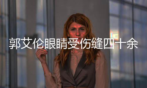 郭艾倫眼睛受傷縫四十余針，治療恢復路漫漫漫長路一展英勇無畏之志