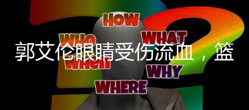 郭艾倫眼睛受傷流血，籃球賽場(chǎng)遭遇不幸事件