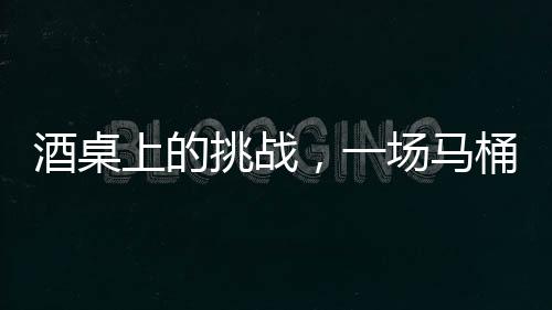 酒桌上的挑戰(zhàn)，一場(chǎng)馬桶水與友情的博弈