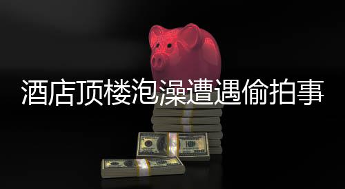 酒店頂樓泡澡遭遇偷拍事件，受害者發(fā)聲，事件調(diào)查進(jìn)展及防范建議