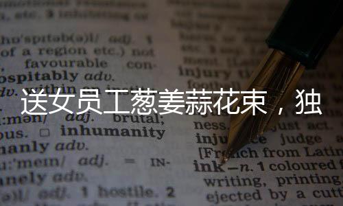 送女員工蔥姜蒜花束，獨特關(guān)懷顯真情