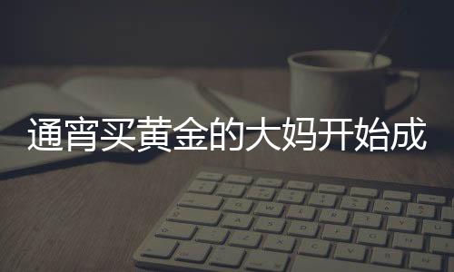 通宵買黃金的大媽開始成堆吃早飯，黃金市場的嶄新觀察與深度解析