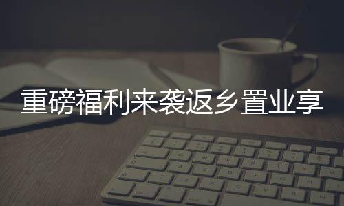 重磅福利來襲返鄉(xiāng)置業(yè)享驚喜，豪送黃金高達三萬！